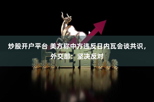 炒股开户平台 美方称中方违反日内瓦会谈共识，外交部：坚决反对