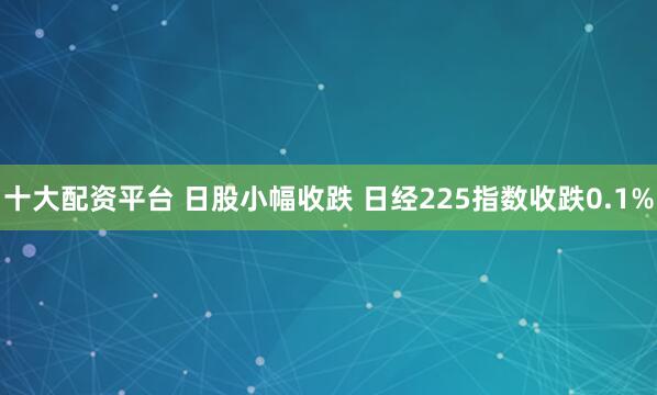 十大配资平台 日股小幅收跌 日经225指数收跌0.1%