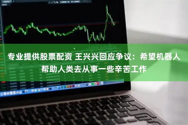 专业提供股票配资 王兴兴回应争议：希望机器人帮助人类去从事一些辛苦工作