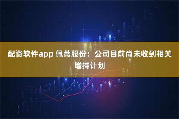 配资软件app 佩蒂股份：公司目前尚未收到相关增持计划