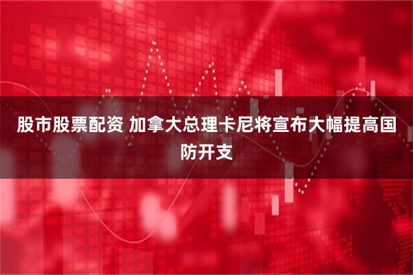 股市股票配资 加拿大总理卡尼将宣布大幅提高国防开支