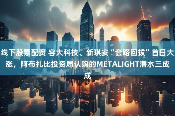 线下股票配资 容大科技、新琪安“套路回拨”首日大涨，阿布扎比投资局认购的METALIGHT潜水三成