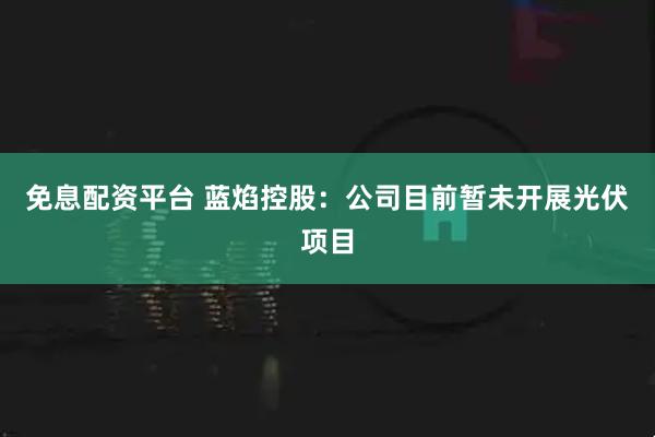 免息配资平台 蓝焰控股：公司目前暂未开展光伏项目