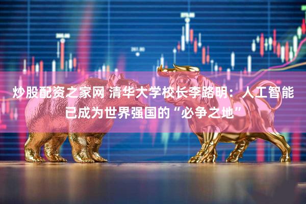 炒股配资之家网 清华大学校长李路明：人工智能已成为世界强国的“必争之地”