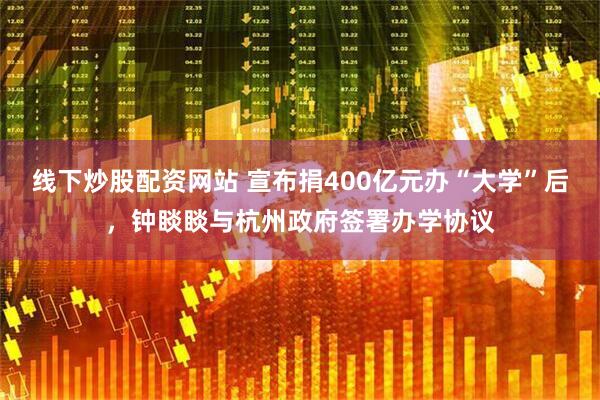 线下炒股配资网站 宣布捐400亿元办“大学”后，钟睒睒与杭州政府签署办学协议