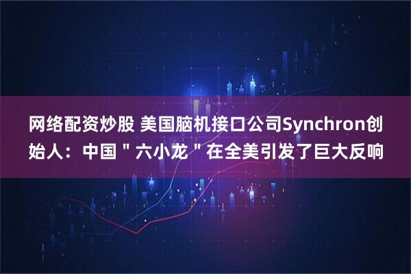 网络配资炒股 美国脑机接口公司Synchron创始人：中国＂六小龙＂在全美引发了巨大反响