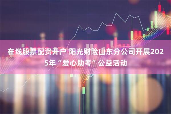 在线股票配资开户 阳光财险山东分公司开展2025年“爱心助考”公益活动