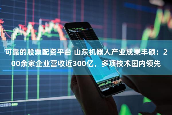 可靠的股票配资平台 山东机器人产业成果丰硕：200余家企业营收近300亿，多项技术国内领先