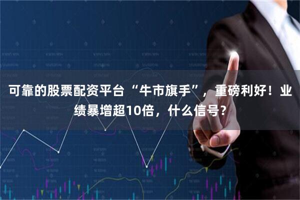 可靠的股票配资平台 “牛市旗手”，重磅利好！业绩暴增超10倍，什么信号？