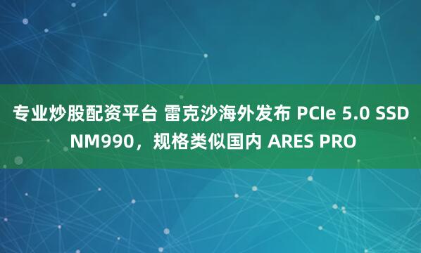 专业炒股配资平台 雷克沙海外发布 PCIe 5.0 SSD NM990，规格类似国内 ARES PRO