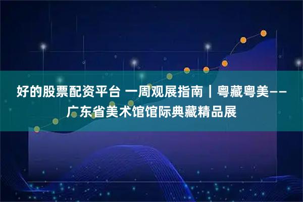 好的股票配资平台 一周观展指南｜粤藏粤美——广东省美术馆馆际典藏精品展