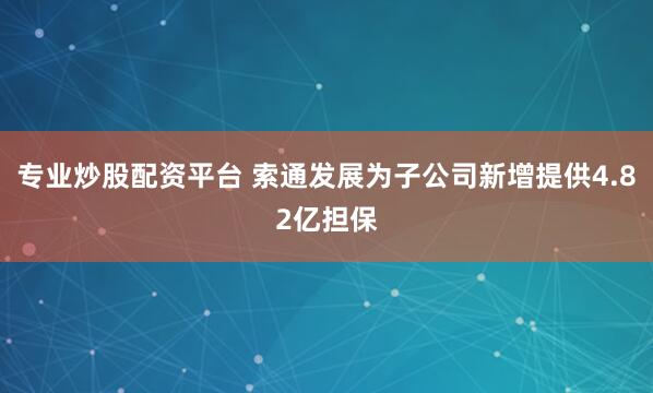 专业炒股配资平台 索通发展为子公司新增提供4.82亿担保