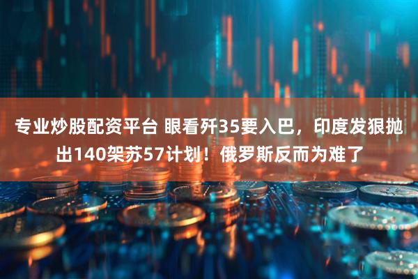 专业炒股配资平台 眼看歼35要入巴，印度发狠抛出140架苏57计划！俄罗斯反而为难了