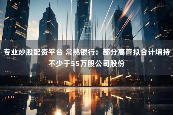 专业炒股配资平台 常熟银行：部分高管拟合计增持不少于55万股公司股份
