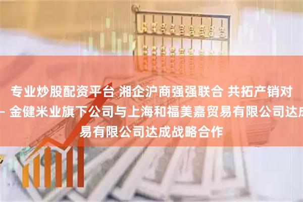 专业炒股配资平台 湘企沪商强强联合 共拓产销对接新版图 — 金健米业旗下公司与上海和福美嘉贸易有限公司达成战略合作