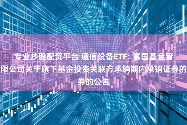 专业炒股配资平台 通信设备ETF: 富国基金管理有限公司关于旗下基金投资关联方承销期内承销证券的公告